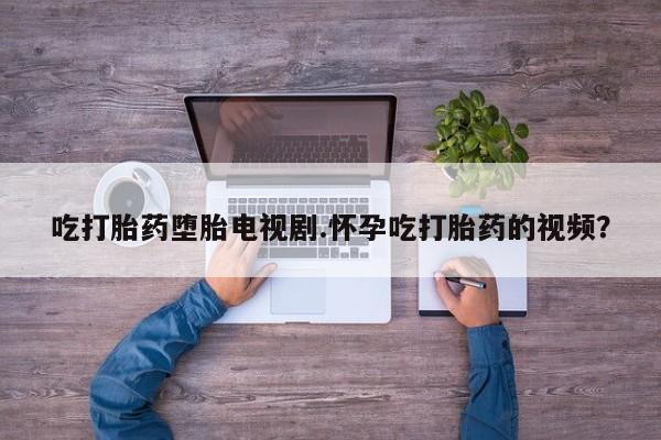 打胎药叫什么名字怎么购买吃打胎药堕胎电视剧.怀孕吃打胎药的视频？