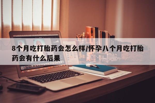 打胎药叫什么名字怎么购买8个月吃打胎药会怎么样/怀孕八个月吃打胎药会有什么后果