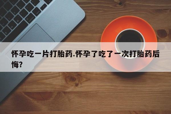 打胎药叫什么名字怎么购买怀孕吃一片打胎药.怀孕了吃了一次打胎药后悔？