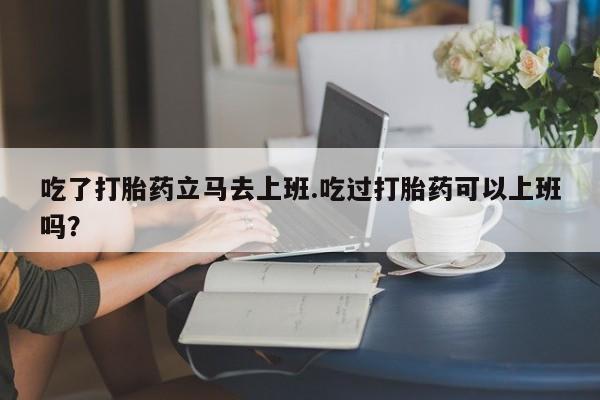打胎药叫什么名字怎么购买吃了打胎药立马去上班.吃过打胎药可以上班吗？