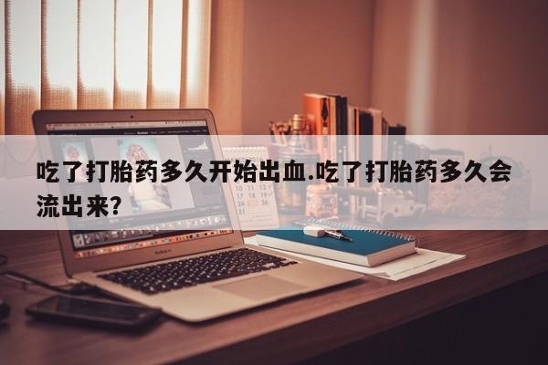 打胎药叫什么名字怎么购买吃了打胎药多久开始出血.吃了打胎药多久会流出来？