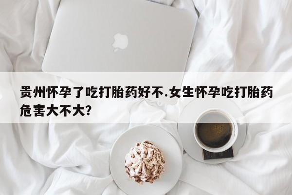 打胎药叫什么名字怎么购买贵州怀孕了吃打胎药好不.女生怀孕吃打胎药危害大不大？