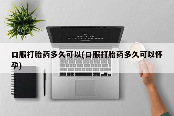 打胎药叫什么名字怎么购买口服打胎药多久可以(口服打胎药多久可以怀孕)