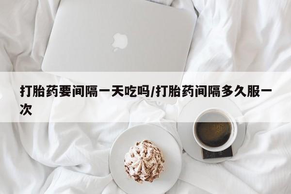 打胎药叫什么名字怎么购买打胎药要间隔一天吃吗/打胎药间隔多久服一次