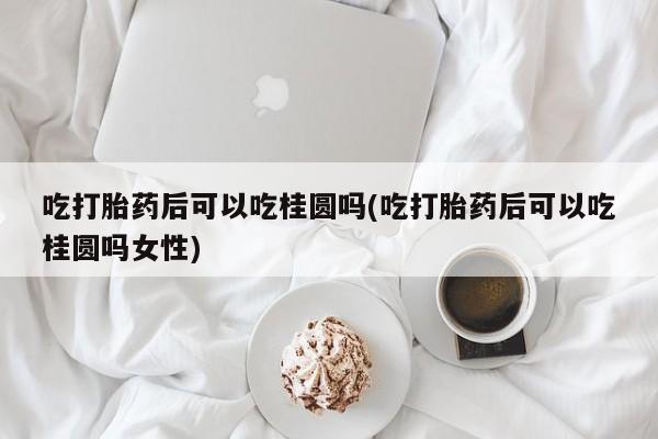 打胎药叫什么名字怎么购买吃打胎药后可以吃桂圆吗(吃打胎药后可以吃桂圆吗女性)