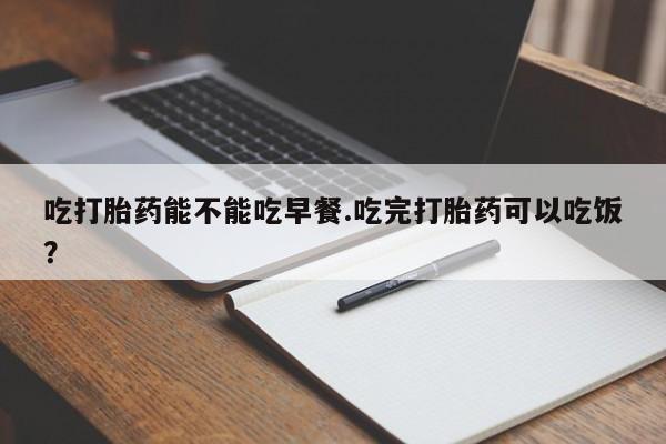 打胎药叫什么名字怎么购买吃打胎药能不能吃早餐.吃完打胎药可以吃饭？