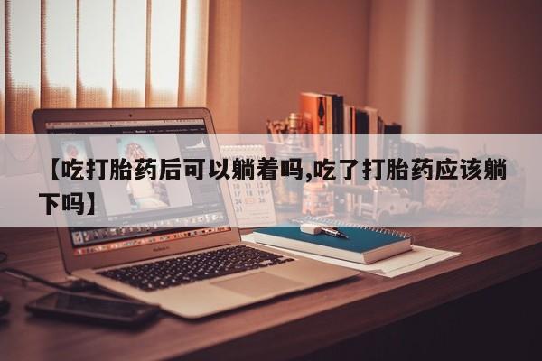 打胎药叫什么名字怎么购买【吃打胎药后可以躺着吗,吃了打胎药应该躺下吗】