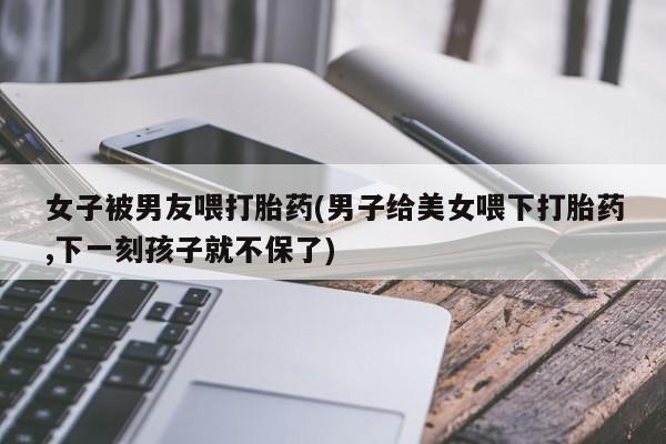 打胎药叫什么名字怎么购买女子被男友喂打胎药(男子给美女喂下打胎药,下一刻孩子就不保了)