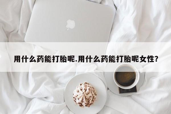 打胎药叫什么名字怎么购买用什么药能打胎呢.用什么药能打胎呢女性？