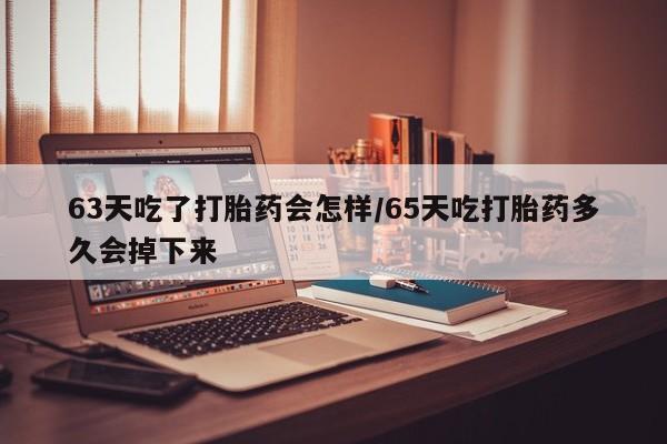 打胎药叫什么名字怎么购买63天吃了打胎药会怎样/65天吃打胎药多久会掉下来