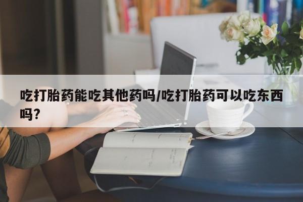 打胎药叫什么名字怎么购买吃打胎药能吃其他药吗/吃打胎药可以吃东西吗?