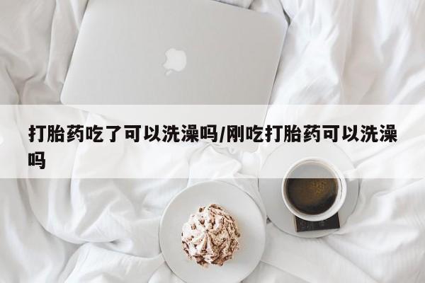 打胎药叫什么名字怎么购买打胎药吃了可以洗澡吗/刚吃打胎药可以洗澡吗