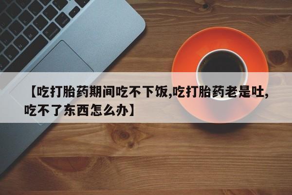 打胎药叫什么名字怎么购买【吃打胎药期间吃不下饭,吃打胎药老是吐,吃不了东西怎么办】