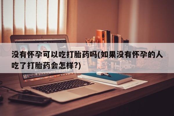 打胎药叫什么名字怎么购买没有怀孕可以吃打胎药吗(如果没有怀孕的人吃了打胎药会怎样?)