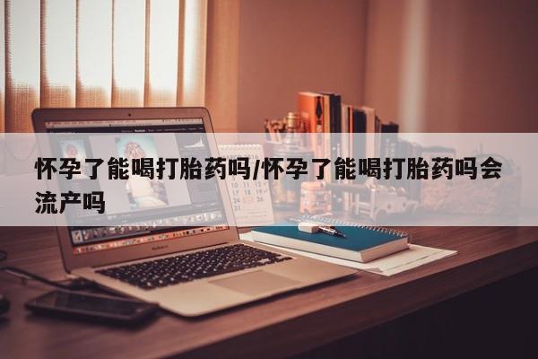 打胎药叫什么名字怎么购买怀孕了能喝打胎药吗/怀孕了能喝打胎药吗会流产吗