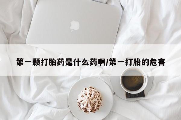 打胎药叫什么名字怎么购买第一颗打胎药是什么药啊/第一打胎的危害