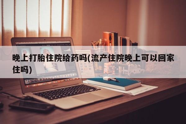 打胎药叫什么名字怎么购买晚上打胎住院给药吗(流产住院晚上可以回家住吗)