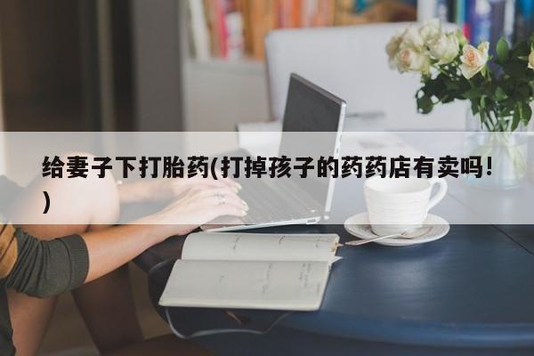 打胎药叫什么名字怎么购买给妻子下打胎药(打掉孩子的药药店有卖吗!)