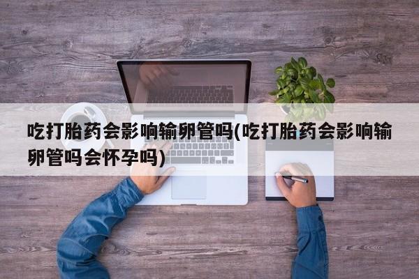打胎药叫什么名字怎么购买吃打胎药会影响输卵管吗(吃打胎药会影响输卵管吗会怀孕吗)