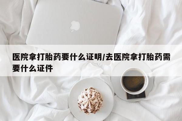 打胎药叫什么名字怎么购买医院拿打胎药要什么证明/去医院拿打胎药需要什么证件