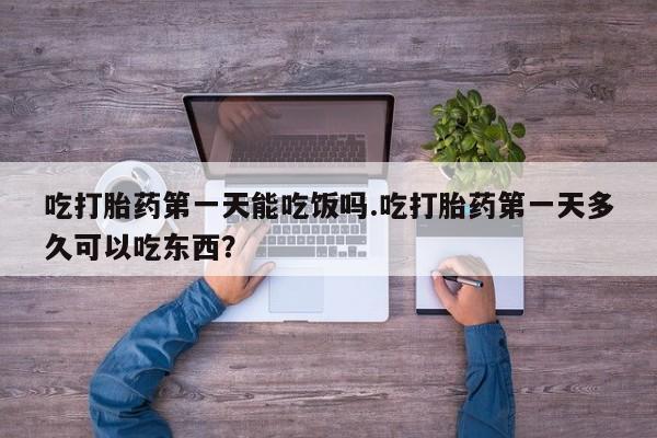 打胎药叫什么名字怎么购买吃打胎药第一天能吃饭吗.吃打胎药第一天多久可以吃东西？