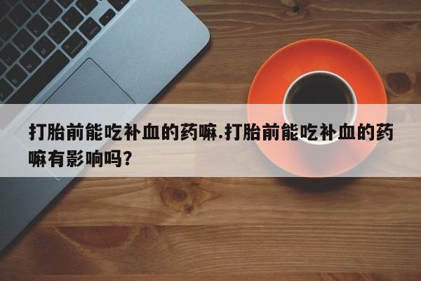 打胎药叫什么名字怎么购买打胎前能吃补血的药嘛.打胎前能吃补血的药嘛有影响吗？