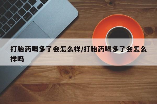 打胎药叫什么名字怎么购买打胎药喝多了会怎么样/打胎药喝多了会怎么样吗