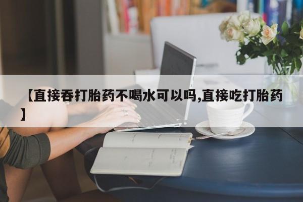 打胎药叫什么名字怎么购买【直接吞打胎药不喝水可以吗,直接吃打胎药】