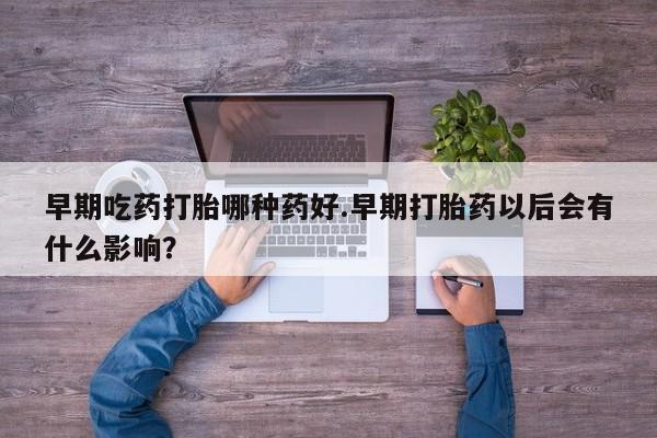 打胎药叫什么名字怎么购买早期吃药打胎哪种药好.早期打胎药以后会有什么影响？