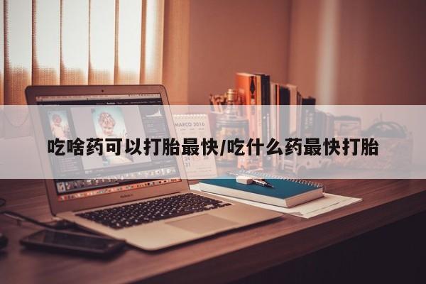打胎药叫什么名字怎么购买吃啥药可以打胎最快/吃什么药最快打胎