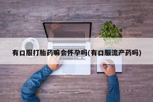 打胎药叫什么名字怎么购买有口服打胎药嘛会怀孕吗(有口服流产药吗)