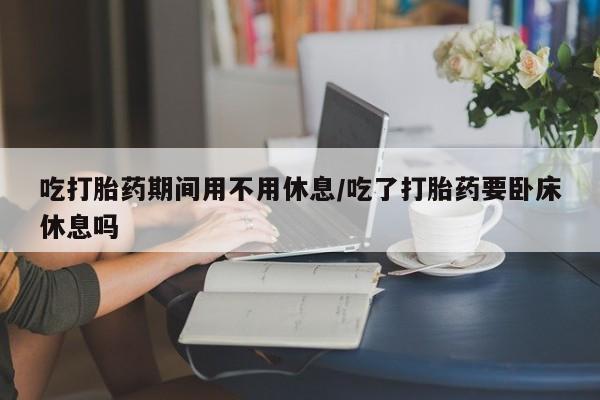 打胎药叫什么名字怎么购买吃打胎药期间用不用休息/吃了打胎药要卧床休息吗