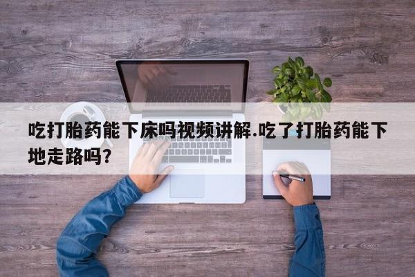 打胎药叫什么名字怎么购买吃打胎药能下床吗视频讲解.吃了打胎药能下地走路吗？