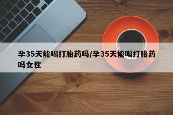 打胎药叫什么名字怎么购买孕35天能喝打胎药吗/孕35天能喝打胎药吗女性