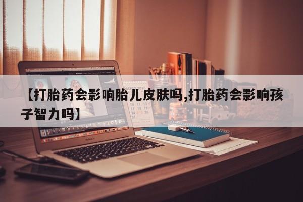 打胎药叫什么名字怎么购买【打胎药会影响胎儿皮肤吗,打胎药会影响孩子智力吗】