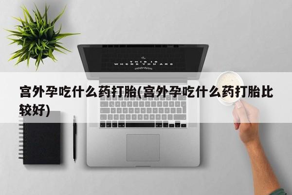 打胎药叫什么名字怎么购买宫外孕吃什么药打胎(宫外孕吃什么药打胎比较好)