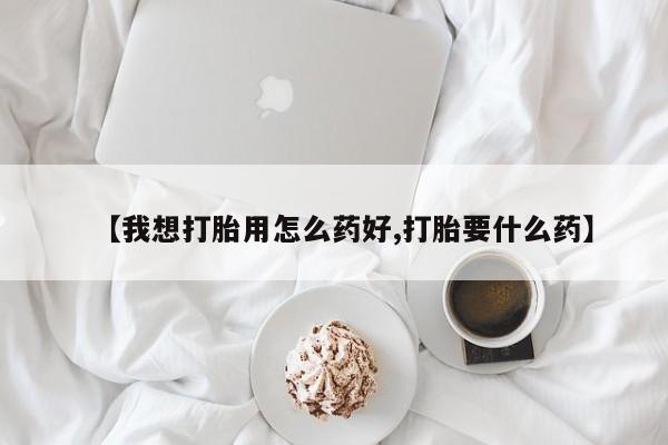 打胎药叫什么名字怎么购买【我想打胎用怎么药好,打胎要什么药】