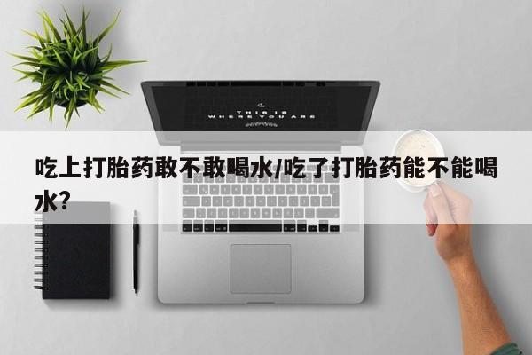 打胎药叫什么名字怎么购买吃上打胎药敢不敢喝水/吃了打胎药能不能喝水?