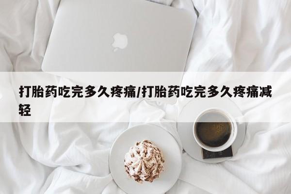 打胎药叫什么名字怎么购买打胎药吃完多久疼痛/打胎药吃完多久疼痛减轻