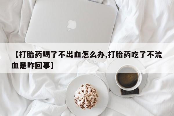 打胎药叫什么名字怎么购买【打胎药喝了不出血怎么办,打胎药吃了不流血是咋回事】