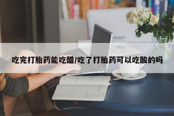 打胎药叫什么名字怎么购买吃完打胎药能吃醋/吃了打胎药可以吃酸的吗