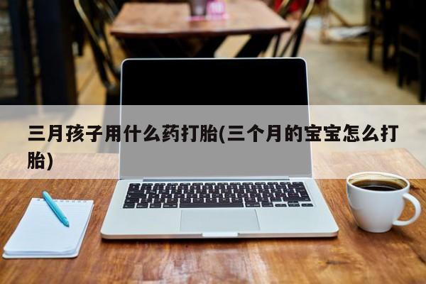 打胎药叫什么名字怎么购买三月孩子用什么药打胎(三个月的宝宝怎么打胎)