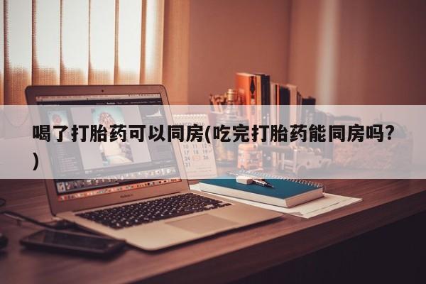 打胎药叫什么名字怎么购买喝了打胎药可以同房(吃完打胎药能同房吗?)