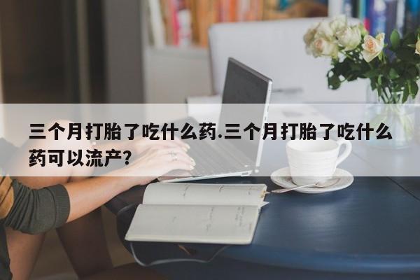 打胎药叫什么名字怎么购买三个月打胎了吃什么药.三个月打胎了吃什么药可以流产？