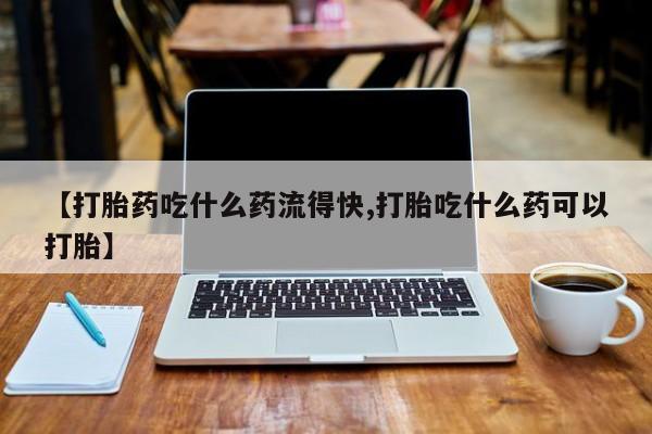 打胎药叫什么名字怎么购买【打胎药吃什么药流得快,打胎吃什么药可以打胎】