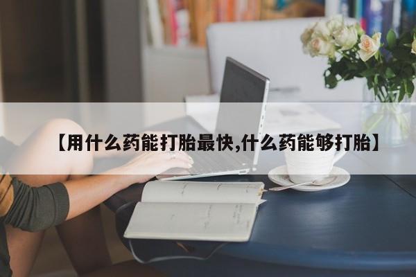 打胎药叫什么名字怎么购买【用什么药能打胎最快,什么药能够打胎】