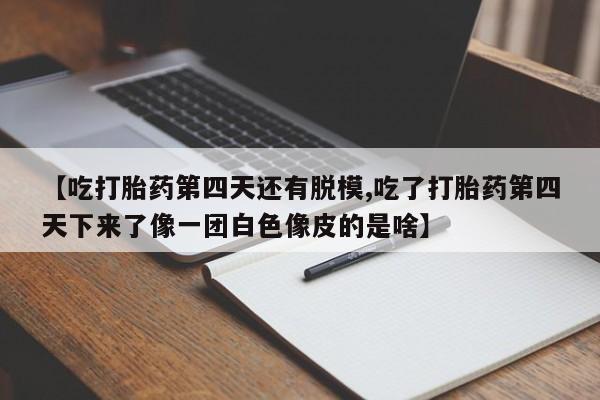 打胎药叫什么名字怎么购买【吃打胎药第四天还有脱模,吃了打胎药第四天下来了像一团白色像皮的是啥】