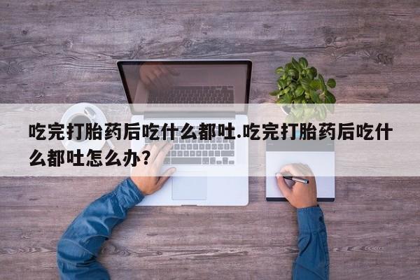 打胎药叫什么名字怎么购买吃完打胎药后吃什么都吐.吃完打胎药后吃什么都吐怎么办？