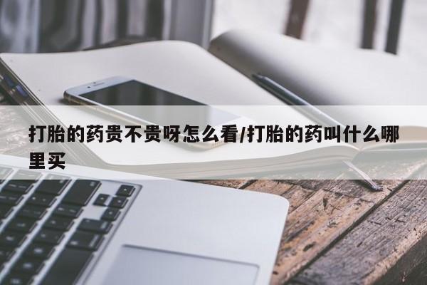 打胎药叫什么名字怎么购买打胎的药贵不贵呀怎么看/打胎的药叫什么哪里买