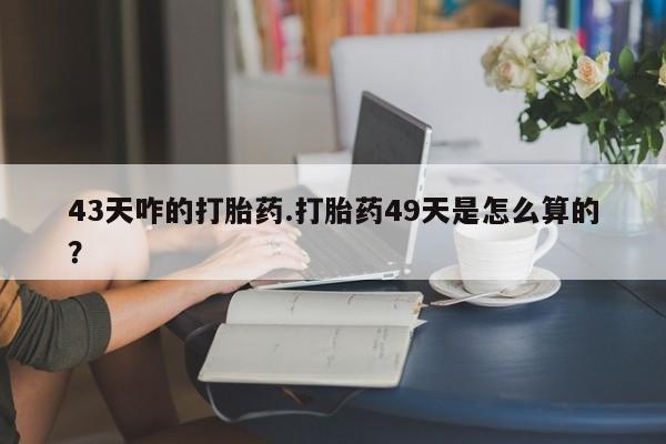 打胎药叫什么名字怎么购买43天咋的打胎药.打胎药49天是怎么算的？